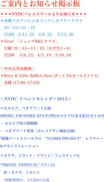 ご案内とお知らせ掲示板
＊＊＊NYDCバレエスクールよりお知らせ＊＊＊
＊水曜フロアバレエ＆コンテンポラリークラス
　20：15〜21：45
　月2回　3/11, 25　4/8, 22 　5/13, 20
＊New! 「ジュニアB&Cクラス」
　日曜 10：45〜11：45（小学生1〜4）
　月2回 　3/8, 22   4/5, 19   5/10, 24  

＜中央会堂幼稚園＞
＊Boys & Girls Ballet class (ボーイズ&ガールズクラス)
　金曜 (17:00~17:45)

＜NYDC イベントカレンダー2015＞
＊セルビア、ベオグラード公演 (MESEC JAPANSKE KULTURE)セルビア日本文化月 6/1~6/8 ・ セルビア国立博物館 ・ ベオグラード要塞（カレメグダン城址公園） *現地アートスクールでの　“NAMES PROJECT”　レクチャー&デモンストレーション
＊カナダ、トロント・フリンジ・フェスティバル
“FRINGE  FESTIVAL” 7/1〜12 　於：カナダ、トロント 　*開催期間中、全12回の公演