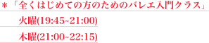 ＊「全くはじめての方のためのバレエ入門クラス」
　　火曜(19:45~21:00)  
　　木曜(21:00~22:15) 