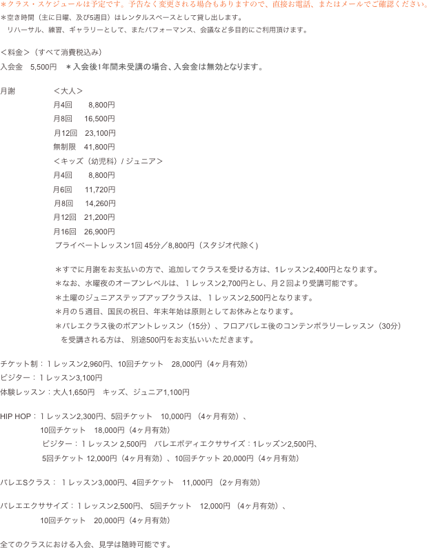 ＊クラス・スケジュールは予定です。予告なく変更される場合もありますので、直接お電話、またはメールでご確認ください。
＊空き時間（主に日曜、及び5週目）はレンタルスペースとして貸し出します。　リハーサル、練習、ギャラリーとして、またパフォーマンス、会議など多目的にご利用頂けます。

＜料金＞（すべて消費税込み）入会金　5,500円　＊入会後1年間未受講の場合、入会金は無効となります。　月謝　　　　　＜大人＞　
　　　　　　　月4回　    8,800円
　　　　　　　月8回　  16,500円
                     　 月12回　23,100円 
　　　　　　　無制限    41,800円 
　　　　　　　＜キッズ（幼児科）/ ジュニア＞
　　　　　　　月4回　    8,800円
                         月6回      11,720円
                     　 月8回　  14,260円
　　　　　　　月12回　21,200円
　　　　　　　月16回　26,900円
                          プライベートレッスン1回 45分／8,800円（スタジオ代除く)
                          ＊すでに月謝をお支払いの方で、追加してクラスを受ける方は、1レッスン2,400円となります。
                          ＊なお、水曜夜のオープンレベルは、１レッスン2,700円とし、月２回より受講可能です。
                          ＊土曜のジュニアステップアップクラスは、１レッスン2,500円となります。                          ＊月の５週目、国民の祝日、年末年始は原則としてお休みとなります。                          ＊バレエクラス後のポアントレッスン（15分）、フロアバレエ後のコンテンポラリーレッスン（30分）
　　　　　　　　を受講される方は、 別途500円をお支払いいただきます。
チケット制：１レッスン2,960円、10回チケット　28,000円（4ヶ月有効）　　　　　　　　　ビジター：１レッスン3,100円
体験レッスン：大人1,650円　キッズ、ジュニア1,100円

HIP HOP：１レッスン2,300円、5回チケット　10,000円 （4ヶ月有効）、
　　　　　 10回チケット　18,000円（4ヶ月有効）
                    ビジター：１レッスン 2,500円　バレエボディエクササイズ：1レッズン2,500円、
                    5回チケット 12,000円（4ヶ月有効）、10回チケット 20,000円（4ヶ月有効）

バレエSクラス： １レッスン3,000円、4回チケット　11,000円 （2ヶ月有効）

バレエエクササイズ：１レッスン2,500円、 5回チケット　12,000円 （4ヶ月有効）、
　　　　　 10回チケット　20,000円（4ヶ月有効）

全てのクラスにおける入会、見学は随時可能です。