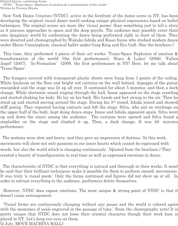 Deleted figures, continuing forms
－NYDC　Trans-Space- Explosion of emotion & transformation of the world－　　
Written by Tetsuya Miyata
 
  New York Dance Creators (NYDC), active in the forefront of the dance scene in NY, has been developing the original visual dance world seeking unique physical expressions based on ballet techniques. The original scores are more like ‘visual poems’ than something just to tell a story as it pursues approaches to space and the deep psyche. The audience may possibly enter their own imaginary world by confronting the dance being performed right in front of them. They were directed and choreographed by Wakako Ishida and Kasei Inoue who studied modern dance under Merce Cunningham, classical ballet under Greg King and Ilya Gaft. (See the brochure.)

  This time, they performed 4 pieces of their art works: ‘Trans-Space Explosion of emotion & transformation of the world’ (the first performance), ‘Stars & Lakes’ (2006), ‘Fallen Angel’ (2007),  ‘In-Formation’  (2009, the first performance in NY) Here, let me talk about ‘Trans-Space’.

  The hungers covered with transparent plastic sheets were hung from 3 points of the ceiling. White linoleum on the floor and bright red curtains on the wall behind. Arpeggio of the guitar resounded and the stage was lit up all over. It continued for about 5 minutes, and then a dark change. While electronic sound ringing through the hall, Inoue appeared on the stage crawling and started shaking his body. He lay on his back. His hands and feet swung in the air. Then he stood up and started moving around the stage. During his 3rd round, Ishida joined and showed stiff posing. They repeated having contacts and left the stage. Silva, who put on stockings on the upper half of the body, kept doing dance steps. Inoue and Ishida appeared again. Silva went up and down the stairs among the audience.  The curtains were opened and Silva found a stepladder on the stage and climbed it up. Then, a dark change. It was 40- minutes performance.

  The motions were slow and heavy, and they gave an impression of distress. ‘In this work, movements will show not only passions in our inner hearts which cannot be expressed with words, but also the world which is changing continuously.’ (Quoted from the brochure.) They created a beauty of transfiguration in real time as well as expressed emotions in dance.

  The characteristic of NYDC is that everything is natural and thorough in their works. It must be said that their brilliant techniques make it possible for them to perform smooth movements. It was truly ‘a visual poem.’ Only the forms continued and figures did not show up at all.  In order to entrust everything to the audience, performers delete themselves. 

  However, NYDC does expose emotions. The most unique & strong point of NYDC is that it doesn’t cause estrangement.

  ‘Visual forms are continuously changing without any pause and the world is colored again with the memories of souls engraved in the passage of time.’ (from the choreography note) It is pretty unique that NYDC does not loose their oriental character though their work base is placed in NY. Let’s keep our eyes on them.
(2 July, MOVE MACHIYA HALL)
