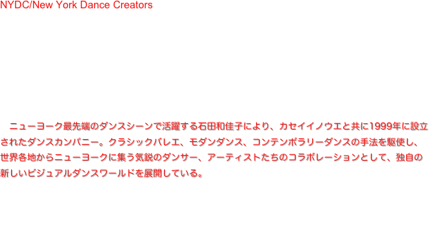 NYDC/New York Dance Creators is a group consisting of professional dancers and artists who have gathered from many parts of the world in New York.
  While having various cultural settings, by establishing daily or universal themes as common subjects, with 
dancers who pursue the possibilities of their own body, the art that progresses while integrating the world 
created by musicians of the same generation, videos and lighting artists invent an original outlook on the 
world, and each story stimulates the consciousness of the audience.
  NYDC creates work based on contemporary dance that attempts to explore the own inner world as much as possible for people's mutual understanding.

NYDC／ニューヨークダンスクリエーターズ　ニューヨーク最先端のダンスシーンで活躍する石田和佳子により、カセイイノウエと共に1999年に設立されたダンスカンパニー。クラシックバレエ、モダンダンス、コンテンポラリーダンスの手法を駆使し、世界各地からニューヨークに集う気鋭のダンサー、アーティストたちのコラボレーションとして、独自の新しいビジュアルダンスワールドを展開している。


ⓒNYDC/New York Dance Creators