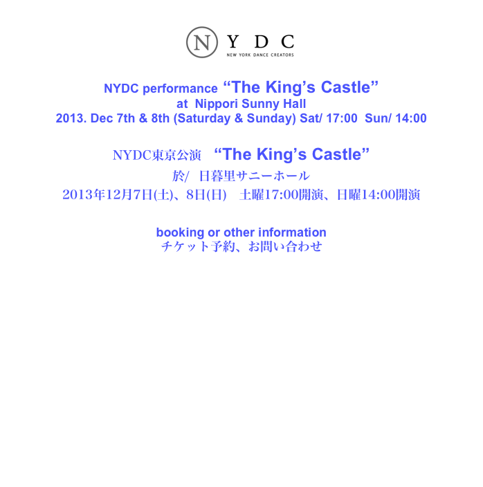 
￼

NYDC performance “The King’s Castle”
at  Nippori Sunny Hall
2013. Dec 7th & 8th (Saturday & Sunday) Sat/ 17:00  Sun/ 14:00 

NYDC東京公演　“The King’s Castle”
於/  日暮里サニーホール
2013年12月7日(土)、8日(日)　土曜17:00開演、日曜14:00開演

booking or other information
チケット予約、お問い合わせ

E-mail: info@NYDCreators.org












                                                                                         ⓒNYDC/New York Dance Creators