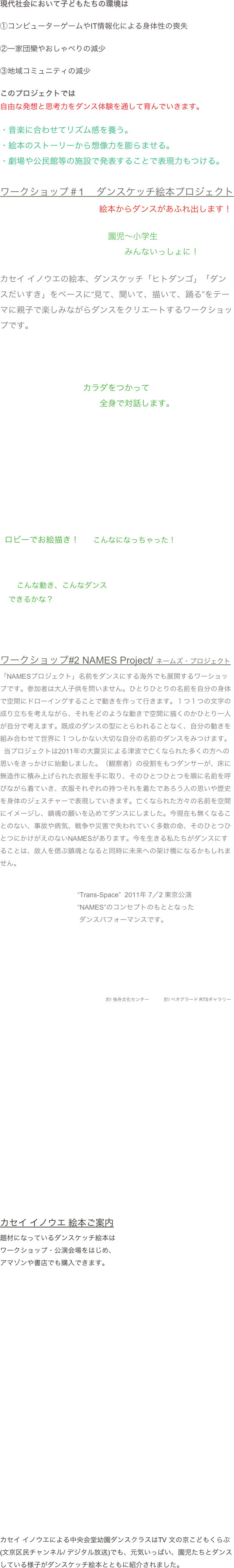 現代社会において子どもたちの環境は①コンピューターゲームやIT情報化による身体性の喪失②一家団欒やおしゃべりの減少③地域コミュニティの減少

このプロジェクトでは
自由な発想と思考力をダンス体験を通して育んでいきます。
・音楽に合わせてリズム感を養う。・絵本のストーリーから想像力を膨らませる。・劇場や公民館等の施設で発表することで表現力もつける。
ワークショップ＃1 　ダンスケッチ絵本プロジェクト                                                      絵本からダンスがあふれ出します！

　　　　　　　　　　　　　園児〜小学生
　　　　　　　　　　　　　　　みんないっしょに！

カセイ イノウエの絵本、ダンスケッチ「ヒトダンゴ」「ダンスだいすき」をベースに“見て、聞いて、描いて、踊る”をテーマに親子で楽しみながらダンスをクリエートするワークショップです。




　　　　　　　　　　カラダをつかって　　　　　　　　　　　　全身で対話します。






　　　　　　　　　　　　　　　　　　　　　　



  ロビーでお絵描き！      こんなになっちゃった！



        こんな動き、こんなダンス    できるかな？




ワークショップ#2 NAMES Project/ ネームズ・プロジェクト「NAMESプロジェクト」名前をダンスにする海外でも展開するワーショップです。参加者は大人子供を問いません。ひとりひとりの名前を自分の身体で空間にドローイングすることで動きを作って行きます。１つ１つの文字の成り立ちを考えながら、それをどのような動きで空間に描くのかひとり一人が自分で考えます。既成のダンスの型にとらわれることなく、自分の動きを組み合わせて世界に１つしかない大切な自分の名前のダンスをみつけます。  当プロジェクトは2011年の大震災による津波で亡くなられた多くの方への思いをきっかけに始動しました。（観察者）の役割をもつダンサーが、床に無造作に積み上げられた衣服を手に取り、そのひとつひとつを順に名前を呼びながら着ていき、衣服それぞれの持つそれを着たであろう人の思いや歴史を身体のジェスチャーで表現していきます。亡くなられた方々の名前を空間にイメージし、鎮魂の願いを込めてダンスにしました。今現在も無くなることのない、事故や病気、戦争や災害で失われていく多数の命、そのひとつひとつにかけがえのないNAMESがあります。今を生きる私たちがダンスにすることは、故人を偲ぶ鎮魂となると同時に未来への架け橋になるかもしれません。


                                         “Trans-Space”  2011年 7／2 東京公演
                                         “NAMES”のコンセプトのもととなった
                                          ダンスパフォーマンスです。




 
                                                                                    於/ 曳舟文化センター　　　 於/ ベオグラード RTSギャラリー





















カセイ イノウエ 絵本ご案内題材になっているダンスケッチ絵本は
ワークショップ・公演会場をはじめ、
アマゾンや書店でも購入できます。



























カセイ イノウエによる中央会堂幼園ダンスクラスはTV 文の京こどもくらぶ(文京区民チャンネル/ デジタル放送)でも、元気いっぱい、園児たちとダンスしている様子がダンスケッチ絵本とともに紹介されました。