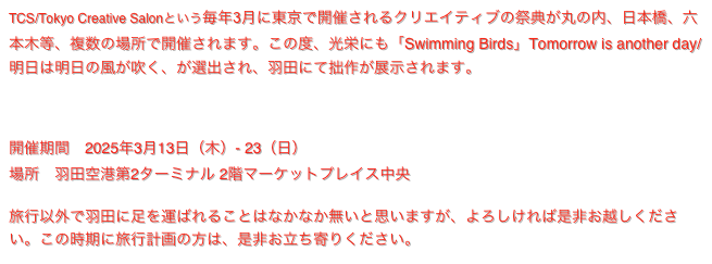 TCS/Tokyo Creative Salonという毎年3月に東京で開催されるクリエイティブの祭典が丸の内、日本橋、六本木等、複数の場所で開催されます。この度、光栄にも「Swimming Birds」Tomorrow is another day/ 明日は明日の風が吹く、が選出され、羽田にて拙作が展示されます。
https://prtimes.jp/main/html/rd/p/000000026.000115895.html
https://prtimes.jp/main/html/rd/p/000000028.000115895.html

開催期間　2025年3月13日（木）- 23（日）
場所　羽田空港第2ターミナル 2階マーケットプレイス中央

旅行以外で羽田に足を運ばれることはなかなか無いと思いますが、よろしければ是非お越しください。この時期に旅行計画の方は、是非お立ち寄りください。