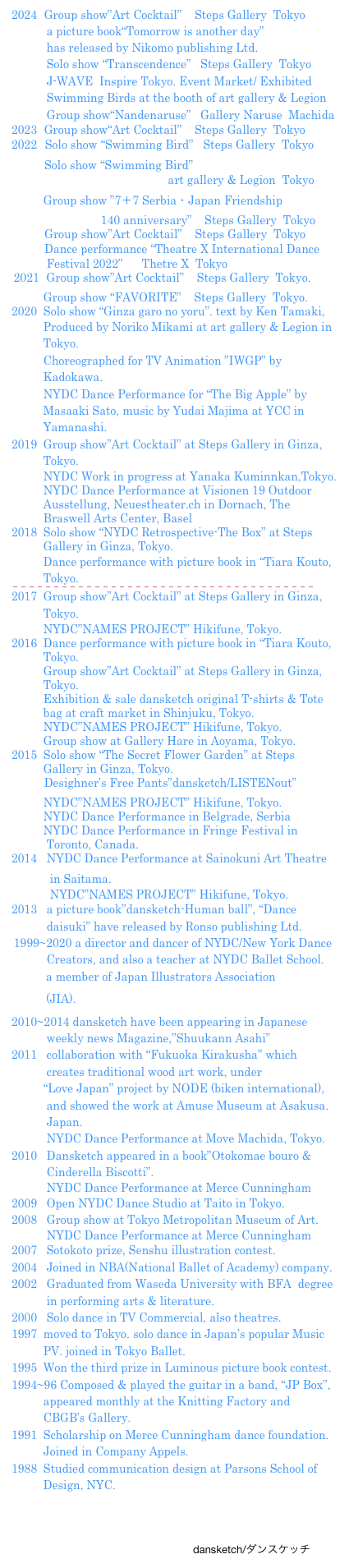 2020  Solo show “Ginza garo no yoru”. text by Ken Tamaki, 
          Produced by Noriko Mikami at art gallery & Legion in 
          Tokyo.
          Choreographed for TV Animation ”IWGP” by 
          Kadokawa. 
          NYDC Dance Performance for “The Big Apple” by 
          Masaaki Sato, music by Yudai Majima at YCC in 
          Yamanashi.
2019  Group show”Art Cocktail” at Steps Gallery in Ginza, 
          Tokyo.
          NYDC Work in progress at Yanaka Kuminnkan,Tokyo.
          NYDC Dance Performance at Visionen 19 Outdoor 
          Ausstellung, Neuestheater.ch in Dornach, The  
          Braswell Arts Center, Basel
2018  Solo show “NYDC Retrospective-The Box” at Steps 
          Gallery in Ginza, Tokyo.
          Dance performance with picture book in “Tiara Kouto, 
          Tokyo.
￼2017  Group show”Art Cocktail” at Steps Gallery in Ginza, 
          Tokyo.
          NYDC”NAMES PROJECT” Hikifune, Tokyo.
2016  Dance performance with picture book in “Tiara Kouto, 
          Tokyo.
          Group show”Art Cocktail” at Steps Gallery in Ginza, 
          Tokyo.
          Exhibition & sale dansketch original T-shirts & Tote 
          bag at craft market in Shinjuku, Tokyo.
          NYDC”NAMES PROJECT” Hikifune, Tokyo.
          Group show at Gallery Hare in Aoyama, Tokyo.
2015  Solo show “The Secret Flower Garden” at Steps 
          Gallery in Ginza, Tokyo.
　　   Desighner’s Free Pants”dansketch/LISTENout”
          NYDC”NAMES PROJECT” Hikifune, Tokyo.  
          NYDC Dance Performance in Belgrade, Serbia
          NYDC Dance Performance in Fringe Festival in 
           Toronto, Canada.
2014   NYDC Dance Performance at Sainokuni Art Theatre 
            in Saitama.   
            NYDC”NAMES PROJECT” Hikifune, Tokyo.
2013   a picture book”dansketch-Human ball”, “Dance  
           daisuki” have released by Ronso publishing Ltd.
 1999~2020 a director and dancer of NYDC/New York Dance 
           Creators, and also a teacher at NYDC Ballet School. 
　　　a member of Japan Illustrators Association 　
　　　(JIA).http://jpn-illust.com/
2010~2014 dansketch have been appearing in Japanese  
           weekly news Magazine,”Shuukann Asahi”
2011   collaboration with “Fukuoka Kirakusha” which 
           creates traditional wood art work, under   
          “Love Japan” project by NODE (biken international),
           and showed the work at Amuse Museum at Asakusa. 
           Japan. 
           NYDC Dance Performance at Move Machida, Tokyo.
2010   Dansketch appeared in a book”Otokomae bouro &
           Cinderella Biscotti”.
           NYDC Dance Performance at Merce Cunningham 
2009   Open NYDC Dance Studio at Taito in Tokyo.
2008   Group show at Tokyo Metropolitan Museum of Art.
           NYDC Dance Performance at Merce Cunningham
2007   Sotokoto prize, Senshu illustration contest.
2004   Joined in NBA(National Ballet of Academy) company. 
2002   Graduated from Waseda University with BFA  degree   
           in performing arts & literature.
2000   Solo dance in TV Commercial, also theatres.
1997  moved to Tokyo. solo dance in Japan’s popular Music 
          PV. joined in Tokyo Ballet.
1995  Won the third prize in Luminous picture book contest.
1994~96 Composed & played the guitar in a band, “JP Box”, 
          appeared monthly at the Knitting Factory and
          CBGB’s Gallery.
1991  Scholarship on Merce Cunningham dance foundation. 
          Joined in Company Appels.
1988  Studied communication design at Parsons School of 
          Design, NYC.



　　　　　　　　　　　　　　　　　dansketch/ダンスケッチ