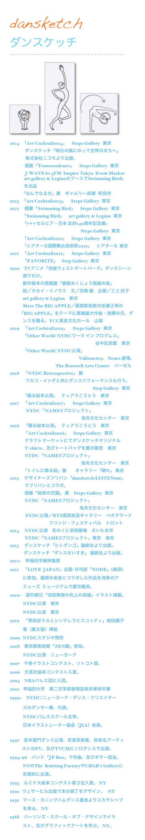dansketch
ダンスケッチ
￼

￼   ￼   ￼

2024   「Art Cocktail2024」     Steps Gallery   東京
                 ダンスケッチ「明日の風にのって世界のまちへ」
　　　   株式会社ニコモより出版。
　　       個展「Transcendence」     Steps Gallery   東京
                 J-WAVE 81.3FM  Inspire Tokyo  Event Market
                art gallery & LegionのブースでSwimming Birds
                を出品
             「なんでなるせ」展     ギャルリー成瀬   町田市  
2023   「Art Cocktail2023」     Steps Gallery   東京
2022      個展「Swimming Bird」     Steps Gallery   東京
　　    「Swimming Bird」     art gallery & Legion   東京
              「7＋7 セルビア・日本 友好140周年記念展」
　　　　　　　　　　　　　　　　 Steps Gallery   東京
              「Art Cocktail2022」     Steps Gallery   東京
              「シアターX国際舞台芸術祭2022」　シアターX  東京
2021    「Art Cocktail2021」     Steps Gallery   東京
　　　「FAVORITE」    Step Gallery   東京
2020　TVアニメ「池袋ウェストゲートパーク」ダンスシーン
　　　振り付け。
　　　創作絵本の原画展「銀座おくじょう画廊の夜」
　　　絵／カセイ・イノウエ　文／田巻 健　企画／三上 紀子　
　　　art gallery & Legion　東京
　　　Meet The BIG APPLE／画家彫刻家の佐藤正明の
　　 「BIG APPLE」をテーマに真嶋雄大作曲・指揮の元、ダ
　　　ンスを踊る。YCC県民文化ホール　山梨
2019    「Art Cocktail2019」     Steps Gallery   東京
　　　「Other World/ NYDCワーク イン プログレス」
　　　　　　　　　　　　　　　　　   　　谷中区民館　東京
　　　「Other World/ NYDC公演」
　　　　　　　                                           Vidionen19、Neues 劇場、
　　　　　　　                 The Braswell Arts Center　バーゼル　　
2018　「NYDC Retrospective」 展
　　　   ワカコ・イシダと共にダンスパフォーマンスも行う。
　　　　　　　　　　　　　　　　　　　Step Gallery   東京
　　　「踊る絵本公演」    ティアラこうとう　東京
2017　「Art Cocktail2017」     Steps Gallery   東京
                  NYDC「NAMESプロジェクト」
　　　　　　　　　　　　　　　　  曳舟文化センター　東京
2016　「踊る絵本公演」   ティアラこうとう　東京
　　　 「Art Cocktail2016」     Steps Gallery   東京
　　　  クラフトマーケットにてダンスケッチオリジナル
　　　  T-shirts、及びトートバッグを展示販売　東京
　　　  NYDC「NAMESプロジェクト」
                                                                                曳舟文化センター　東京
　　　「トイレに飾る絵」展　　ギャラリー「晴れ」 東京　
2015　 デザイナーズフリパン「dansketch/LISTENout」
　　　  でフリパンとコラボ。
　　　  個展「秘密の花園」 展     Steps Gallery   東京　
　　　  NYDC「NAMESプロジェクト」
                                                                              曳舟文化センター　東京　　　     
                 NYDC公演／RTS国営放送ギャラリー　ベオグラード
　　　　　　　　　フリンジ・フェスティバル　トロント
2014　 NYDC公演　彩のくに芸術劇場　さいたま市
　　　  NYDC「NAMESプロジェクト」東京　曳舟
2013　 ダンスケッチ「ヒトダンゴ」論創社より出版。
　　　 ダンスケッチ「ダンスだいすき」 論創社より出版。
2012~　早稲田学報特集扉
2011　「LOVE  JAPAN」企画-月刊誌「NODE」(美研)
　　　に参加。福岡木楽舎とコラボした作品を浅草のア
　　　ミューズ  ミュージアムで展示販売。
2010~　週刊朝日「池田教授の机上の放論」イラスト連載。　
　　　NYDC公演　東京
　　　NYDC公演　東京
2010　「男前ぼうろとシンデレラビスコッティ」按田優子
　　　著（農文協）挿絵
2009   NYDCスタジオ開校　http://www.nydcreators.org
2008　東京都美術館「ZEN展」参加。
　　　NYDC公演　ニューヨーク
2007　千修イラストコンテスト、ソトコト賞。
2006　文芸社絵本コンテスト入賞。
2004　NBAバレエ団に入団。
2002    早稲田大学　第二文学部表現芸術系専修卒業
1999~　NYDC/ニューヨーク・ダンス・クリエイター　　
　　　ズのダンサー兼、代表。 http:/www.nydcreators.org
　　　NYDCバレエスクール主宰。
　　　日本イラストレーター協会（JIA）会員。
                http://jpn-illust.com/
1997　宮本亜門ダンス公演、安室奈美恵、他有名アーティ
　　    ストのPV、及びTVCMにソロダンスで出演。
1994~96　バンド「JP Box」で作曲、及びギター担当。
　　　NYのThe  Knitting FactoryやCBGB’s Galleryに
　　　定期的に出演。
1993　ルミナス絵本コンテスト第３位入賞。 NY
1992   ウェザーヒル出版で本の装丁をデザイン。   NY
1991    マース・カニングハムダンス基金よりスカラシップ　　
　　　を得る。 NY
1988　パーソンズ・スクール・オブ・デザインでイラ　　　
　　　スト、及びグラフィックアートを学ぶ。 NY。
