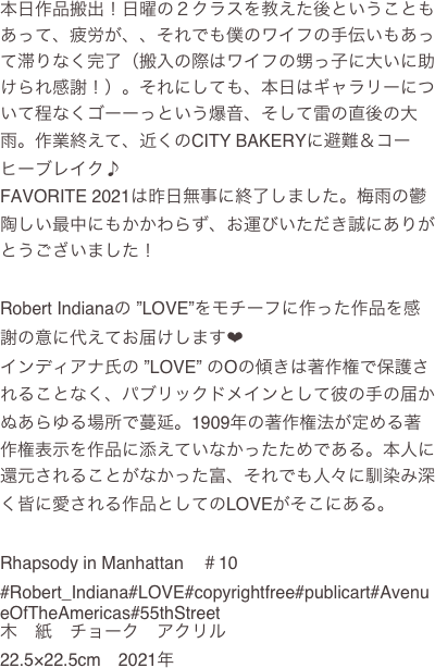 本日作品搬出！日曜の２クラスを教えた後ということもあって、疲労が、、それでも僕のワイフの手伝いもあって滞りなく完了（搬入の際はワイフの甥っ子に大いに助けられ感謝！）。それにしても、本日はギャラリーについて程なくゴーーっという爆音、そして雷の直後の大雨。作業終えて、近くのCITY BAKERYに避難＆コーヒーブレイク♪
FAVORITE 2021は昨日無事に終了しました。梅雨の鬱陶しい最中にもかかわらず、お運びいただき誠にありがとうございました！

Robert Indianaの ”LOVE”をモチーフに作った作品を感謝の意に代えてお届けします❤
インディアナ氏の ”LOVE” のOの傾きは著作権で保護されることなく、パブリックドメインとして彼の手の届かぬあらゆる場所で蔓延。1909年の著作権法が定める著作権表示を作品に添えていなかったためである。本人に還元されることがなかった富、それでも人々に馴染み深く皆に愛される作品としてのLOVEがそこにある。

Rhapsody in Manhattan　＃10
#Robert_Indiana#LOVE#copyrightfree#publicart#AvenueOfTheAmericas#55thStreet
木　紙　チョーク　アクリル
22.5×22.5cm　2021年