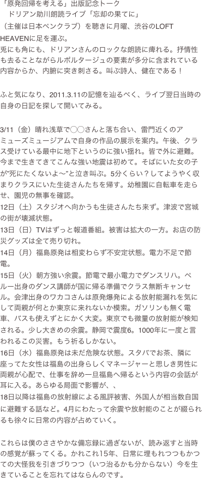 「原発回帰を考える」出版記念トーク
➕ドリアン助川朗読ライブ「忘却の果てに」
（主催は日本ペンクラブ）を聴きに月曜、渋谷のLOFT HEAVENに足を運ぶ。
兎にも角にも、ドリアンさんのロックな朗読に痺れる。抒情性も去ることながらルポルタージュの要素が多分に含まれている内容からか、内腑に突き刺さる。叫ぶ詩人、健在である！

ふと気になり、2011.3.11の記憶を辿るべく、ライブ翌日当時の自身の日記を探して開いてみる。

3/11（金）晴れ浅草で◯◯さんと落ち合い、雷門近くのアミューズミュージアムで自身の作品の展示を案内。午後、クラス受けている最中に地下というのに強い揺れ。皆で外に避難。今まで生きてきてこんな強い地震は初めて。そばにいた女の子が”死にたくないよ～”と泣き叫ぶ。5分くらい？してようやく収まりクラスにいた生徒さんたちを帰す。幼稚園に自転車を走らせ、園児の無事を確認。
12日（土）スタジオへ向かうも生徒さんたち来ず。津波で宮城の街が壊滅状態。
13日（日）TVはずっと報道番組。被害は拡大の一方。お店の防災グッズは全て売り切れ。
14日（月）福島原発は相変わらず不安定状態。電力不足で節電。
15日（火）朝方強い余震。節電で最小電力でダンスリハ。ペルー出身のダンス講師が国に帰る準備でクラス無断キャンセル。会津出身のワカコさんは原発爆発による放射能漏れを気にして両親が何とか東京に来れないか模索。ガソリンも無く電車、バスも使えずとにかく大変。東京でも微量の放射能が検知される。少し大きめの余震。静岡で震度6。1000年に一度と言われるこの災害。もう祈るしかない。
16日（水）福島原発は未だ危険な状態。スタバでお茶、隣に座ってた女性は福島の出身らしくマネージャーと思しき男性に両親が心配で、仕事を辞め一旦福島へ帰るという内容の会話が耳に入る。あらゆる局面で影響が、、
18日以降は福島の放射線による風評被害、外国人が相当数自国に避難する話など。4月にわたって余震や放射能のことが綴られるも徐々に日常の内容が占めていく。

これらは僕のささやかな備忘録に過ぎないが、読み返すと当時の感覚が蘇ってくる。かれこれ15年、日常に埋もれつつもかつての大怪我を引きづりつつ（いつ治るかも分からない）今を生きていることを忘れてはならんのです。

