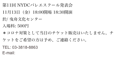 第11回 NYDCバレエスクール発表会
11月13日（金）18:00開場 18:30開演
於/ 曳舟文化センター
入場料: 500円
＊コロナ対策として当日のチケット販売はいたしません。チケットをご希望の方は予め、ご連絡ください。
TEL: 03-3818-8863 
E-mail: info@nydcreators.org