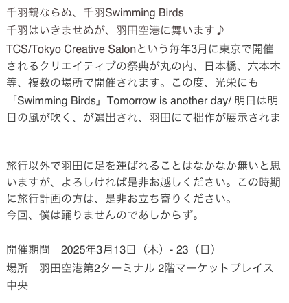 千羽鶴ならぬ、千羽Swimming Birds
千羽はいきませぬが、羽田空港に舞います♪🎵
TCS/Tokyo Creative Salonという毎年3月に東京で開催されるクリエイティブの祭典が丸の内、日本橋、六本木等、複数の場所で開催されます。この度、光栄にも「Swimming Birds」Tomorrow is another day/ 明日は明日の風が吹く、が選出され、羽田にて拙作が展示されます。https://prtimes.jp/main/html/rd/p/000000026.000115895.html
旅行以外で羽田に足を運ばれることはなかなか無いと思いますが、よろしければ是非お越しください。この時期に旅行計画の方は、是非お立ち寄りください。
今回、僕は踊りませんのであしからず。

開催期間　2025年3月13日（木）- 23（日）
場所　羽田空港第2ターミナル 2階マーケットプレイス中央