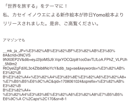 「世界を旅する」をテーマに！
私、カセイ イノウエによる新作絵本が昨日Yomo絵本よりリリースされました。是非、ご高覧ください。
https://www.yomo-ehon.com/creators/5516

アマゾンでも
https://www.amazon.co.jp/dp/4867745227/ref=sr_1_1?
__mk_ja_JP=%E3%82%AB%E3%82%BF%E3%82%AB%E3%83%8A&crid=3NCVS
9NX0EP2V&dib=eyJ2IjoiMSJ9.VqxYOCQzp81ooDavTLfLoA.FPhZ_VLPUh_5N9m2
RtOyelZgFdiXL3c4ZIbib8NoYcY&dib_tag=se&keywords=%E3%82%AB%E3%82%B
B%E3%82%A4+%E3%82%A4%E3%83%8E%E3%82%A6%E3%82%A8+
%E7%B5%B5%E6%9C%AC&qid=1708061024&sprefix=%E3%82%AB%E3%82%B
B%E3%82%A4+
%E3%82%A4%E3%83%8E%E3%82%A6%E3%82%A8%E7%B5%B5%E6%9C%A C%2Caps%2C170&sr=8-1
