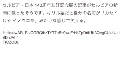 セルビア・日本 140周年友好記念展の記事がセルビアの新聞に載ったそうです。キリル語だと自分の名前が「カセイじゃ イノウエあ」みたいな感じで笑える。 
https://www.kurir.rs/zabava/kultura/3912797/izlozba-tokio? 
fbclid=IwAR1PtvCORGthzTYT7oBz9woFrHkTpDdtUK3QegCU4kUaIBDhJVh4 
IRCZGBc