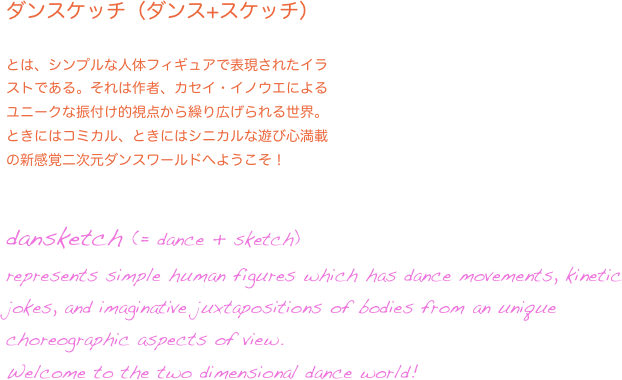 ダンスケッチ（ダンス+スケッチ）

とは、シンプルな人体フィギュアで表現されたイラ
ストである。それは作者、カセイ・イノウエによる
ユニークな振付け的視点から繰り広げられる世界。
ときにはコミカル、ときにはシニカルな遊び心満載
の新感覚二次元ダンスワールドへようこそ！

dansketch (= dance + sketch) 
represents simple human figures which has dance movements, kinetic jokes, and imaginative juxtapositions of bodies from an unique choreographic aspects of view.
Welcome to the two dimensional dance world!